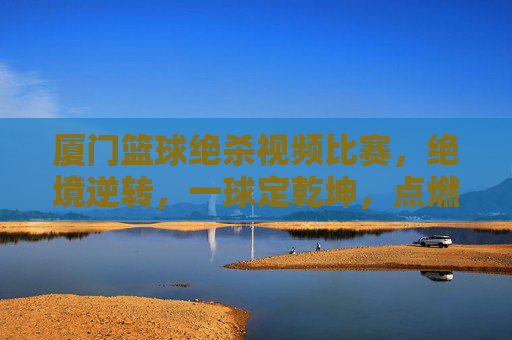 厦门篮球绝杀视频比赛,绝境逆转,一球定乾坤,点燃全场沸腾的燃爆时刻,厦门篮球绝杀逆转,一球定乾坤,点燃全场沸腾的燃爆时刻