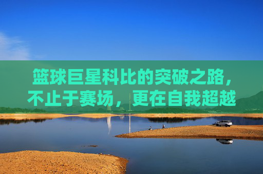 篮球巨星科比的突破之路,不止于赛场,更在自我超越,篮球巨星科比的突破之路,不止于赛场,更在自我超越