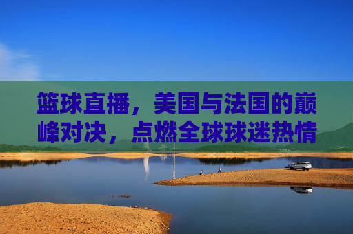 篮球直播，美国与法国的巅峰对决，点燃全球球迷热情，篮球直播，美国与法国巅峰对决，点燃全球球迷热情
