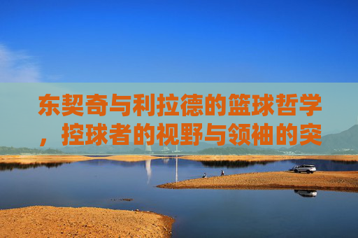 东契奇与利拉德的篮球哲学,控球者的视野与领袖的突破,东契奇与利拉德的篮球哲学,控球者的视野与领袖的突破