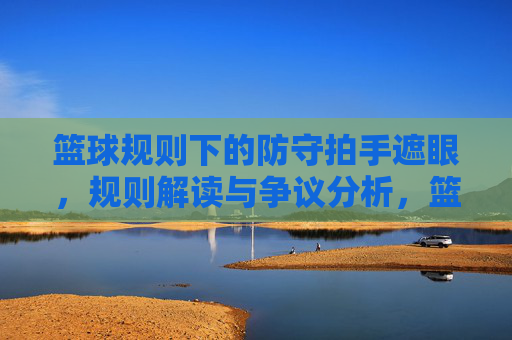 篮球规则下的防守拍手遮眼,规则解读与争议分析,篮球规则下的防守拍手遮眼,规则解读与争议分析