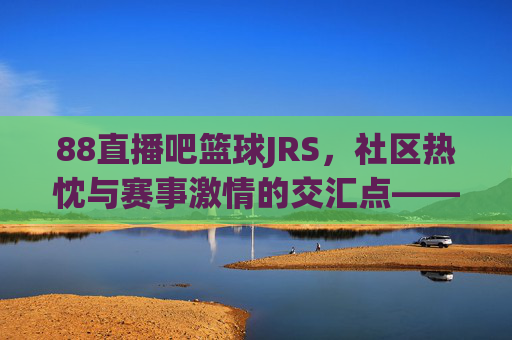88直播吧篮球JRS，社区热忱与赛事激情的交汇点——篮球爱好者的线上狂欢与线下热血连接，88直播吧篮球JRS，社区热忱与赛事激情的交汇点——篮球爱好者的线上狂欢与线下热血连接