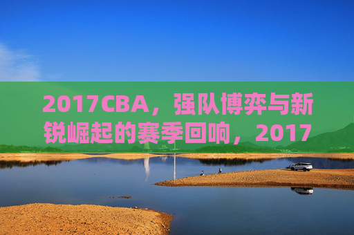 2017CBA,强队博弈与新锐崛起的赛季回响,2017CBA,强队博弈与新锐崛起的赛季回响