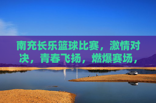 南充长乐篮球比赛，激情对决，青春飞扬，燃爆赛场，南充长乐篮球比赛，激情对决，青春飞扬，燃爆赛场