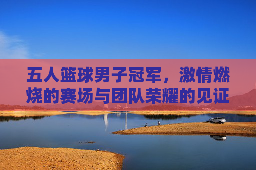五人篮球男子冠军,激情燃烧的赛场与团队荣耀的见证,五人篮球男子冠军,激情燃烧的赛场与团队荣耀的见证