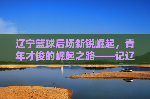 辽宁篮球后场新锐崛起,青年才俊的崛起之路——记辽宁队后场新生代力量,辽宁篮球后场新锐崛起,青年才俊的崛起之路——记辽宁队后场新生代力量