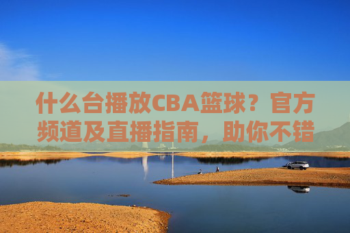什么台播放CBA篮球?官方频道及直播指南,助你不错过精彩赛事,什么台播放CBA篮球?官方频道及直播指南,助你不错过精彩赛事