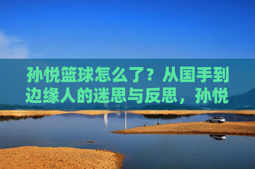孙悦篮球怎么了？从国手到边缘人的迷思与反思，孙悦篮球怎么了？从国手到边缘人的迷思与反思
