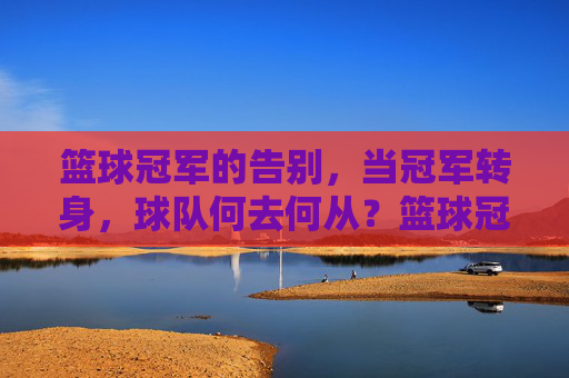 篮球冠军的告别,当冠军转身,球队何去何从?篮球冠军的告别,当冠军转身,球队何去何从?