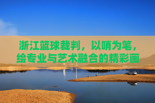 浙江篮球裁判,以哨为笔,绘专业与艺术融合的精彩画卷——浙江篮球裁判表演节目探析,浙江篮球裁判,以哨为笔,绘专业与艺术融合的精彩画卷——浙江篮球裁判表演节目探析
