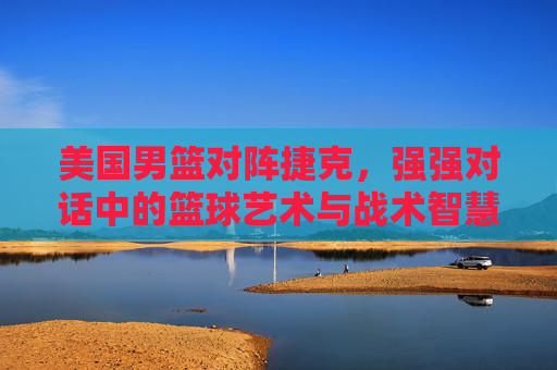 美国男篮对阵捷克，强强对话中的篮球艺术与战术智慧碰撞，美国男篮对阵捷克，强强对话中的篮球艺术与战术智慧碰撞