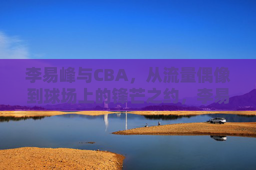 李易峰与CBA,从流量偶像到球场上的锋芒之约,李易峰与CBA,从流量偶像到球场上的锋芒之约