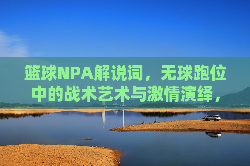 篮球NPA解说词,无球跑位中的战术艺术与激情演绎,篮球NPA解说词,无球跑位中的战术艺术与激情演绎