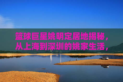 篮球巨星姚明定居地揭秘，从上海到深圳的姚家生活，篮球巨星姚明定居地揭秘，从上海到深圳的姚家生活