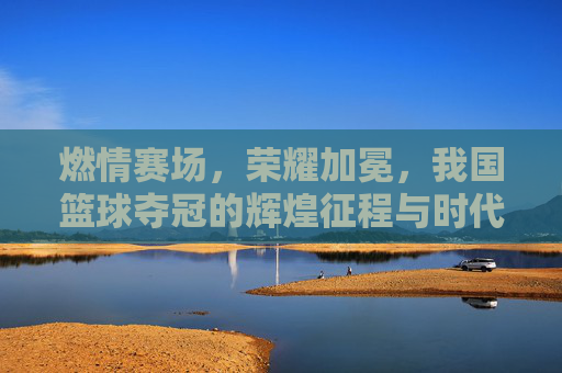燃情赛场，荣耀加冕，我国篮球夺冠的辉煌征程与时代荣光，燃情赛场，荣耀加冕，我国篮球夺冠的辉煌征程与时代荣光