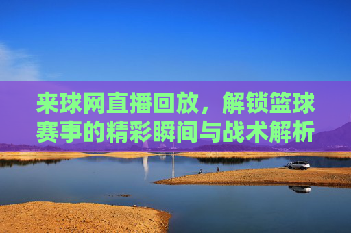 来球网直播回放,解锁篮球赛事的精彩瞬间与战术解析,来球网直播回放,解锁篮球赛事的精彩瞬间与战术解析