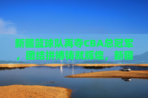 新疆篮球队再夺CBA总冠军，团结拼搏铸就辉煌，新疆篮球队再夺CBA总冠军，团结拼搏铸就辉煌