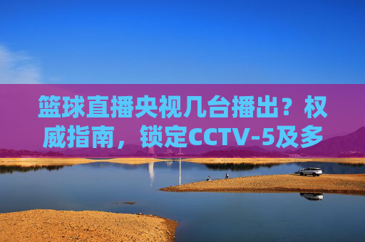 篮球直播央视几台播出？权威指南，锁定CCTV-5及多平台，不错过每一场精彩对决，篮球直播央视几台播出？权威指南，锁定CCTV-5及多平台，不错过每一场精彩对决