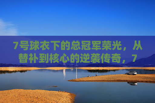 7号球衣下的总冠军荣光,从替补到核心的逆袭传奇,7号球衣下的总冠军荣光,从替补到核心的逆袭传奇