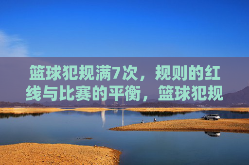 篮球犯规满7次,规则的红线与比赛的平衡,篮球犯规满7次,规则的红线与比赛平衡