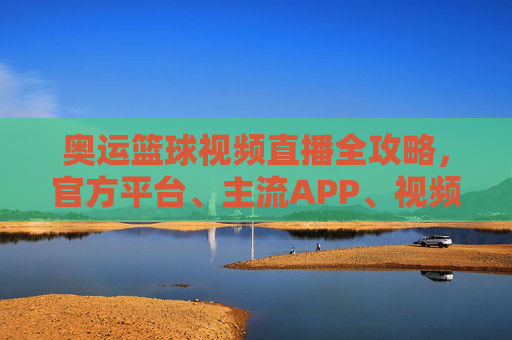 奥运篮球视频直播全攻略，官方平台、主流APP、视频网站，在家看赛事不落空，奥运篮球视频直播全攻略，官方平台、主流APP、视频网站，在家看赛事不落空