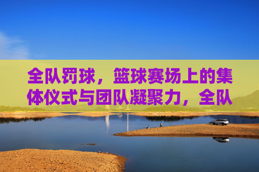 全队罚球,篮球赛场上的集体仪式与团队凝聚力,全队罚球,篮球赛场上的集体仪式与团队凝聚力