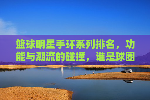 篮球明星手环系列排名,功能与潮流的碰撞,谁是球圈手环之王?篮球明星手环系列排名,功能与潮流的碰撞,谁是球圈手环之王?