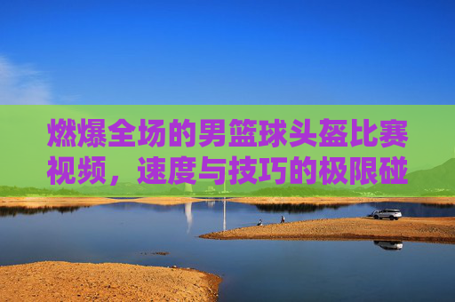 燃爆全场的男篮球头盔比赛视频,速度与技巧的极限碰撞,燃爆全场的男篮球头盔比赛,速度与技巧的极限碰撞