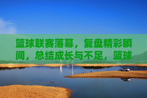 篮球联赛落幕,复盘精彩瞬间,总结成长与不足,篮球联赛落幕,复盘精彩瞬间,总结成长与不足