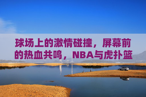 球场上的激情碰撞，屏幕前的热血共鸣，NBA与虎扑篮球的共生时代，球场上的激情碰撞，屏幕前的热血共鸣，NBA与虎扑篮球的共生时代