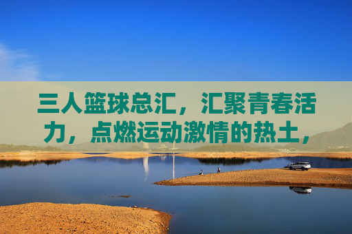 三人篮球总汇，汇聚青春活力，点燃运动激情的热土，三人篮球总汇，汇聚青春活力，点燃运动激情的热土
