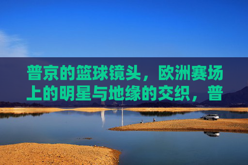 普京的篮球镜头，欧洲赛场上的明星与地缘的交织，普京的篮球镜头，欧洲赛场上的明星与地缘的交织