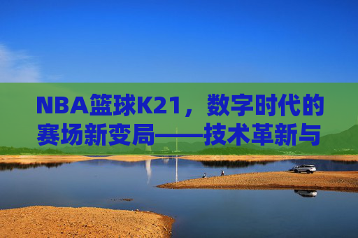 NBA篮球K21，数字时代的赛场新变局——技术革新与策略重塑的深度剖析，NBA篮球K21，数字时代的赛场新变局——技术革新与策略重塑的深度剖析
