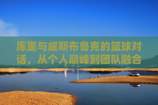 库里与威斯布鲁克的篮球对话,从个人巅峰到团队融合的启示,库里与威斯布鲁克的篮球对话,从个人巅峰到团队融合的启示