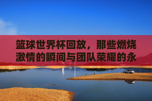 篮球世界杯回放,那些燃烧激情的瞬间与团队荣耀的永恒印记,篮球世界杯回放,燃烧激情的瞬间与团队荣耀的永恒印记