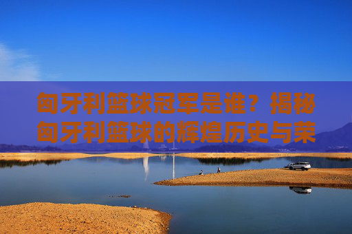 匈牙利篮球冠军是谁？揭秘匈牙利篮球的辉煌历史与荣誉，匈牙利篮球冠军是谁？揭秘匈牙利篮球的辉煌历史与荣誉