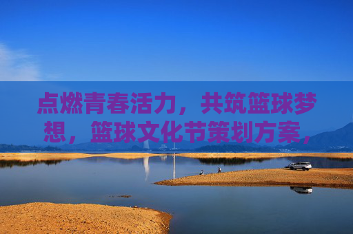 点燃青春活力，共筑篮球梦想，篮球文化节策划方案，点燃青春活力，共筑篮球梦想，篮球文化节策划方案