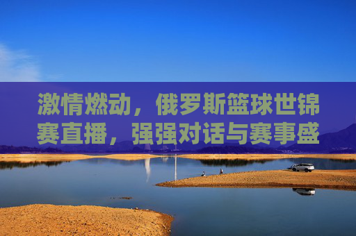 激情燃动，俄罗斯篮球世锦赛直播，强强对话与赛事盛况全解析，激情燃动，俄罗斯篮球世锦赛直播，强强对话与赛事盛况全解析