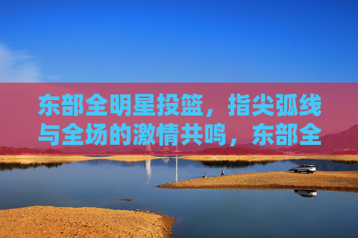 东部全明星投篮,指尖弧线与全场的激情共鸣,东部全明星投篮,指尖弧线与全场的激情共鸣