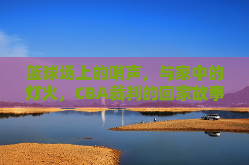 篮球场上的哨声，与家中的灯火，CBA裁判的回家故事，篮球场上的哨声，与家中的灯火，CBA裁判的回家故事