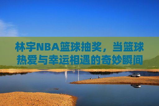 林宇NBA篮球抽奖,当篮球热爱与幸运相遇的奇妙瞬间,林宇NBA篮球抽奖,当篮球热爱与幸运相遇的奇妙瞬间
