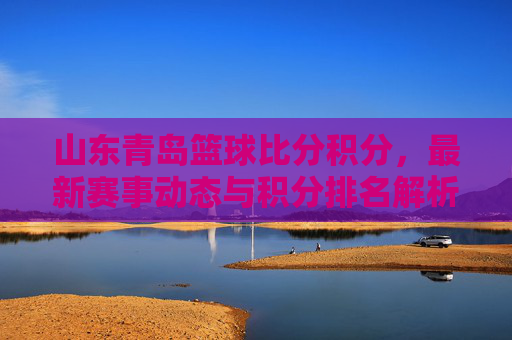 山东青岛篮球比分积分，最新赛事动态与积分排名解析，山东青岛篮球比分积分，最新赛事动态与积分排名解析
