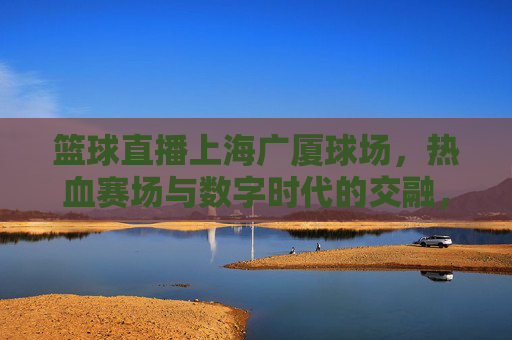 篮球直播上海广厦球场,热血赛场与数字时代的交融,共赴城市篮球盛宴,篮球直播上海广厦球场,热血赛场与数字时代的交融,共赴城市篮球盛宴