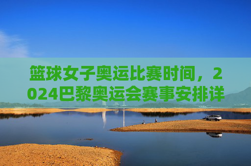 篮球女子奥运比赛时间，2024巴黎奥运会赛事安排详解，2024巴黎奥运会女子篮球比赛时间及赛事安排详解