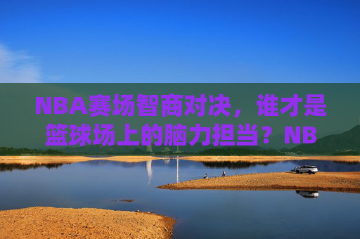 NBA赛场智商对决，谁才是篮球场上的脑力担当？NBA赛场智商对决，谁才是篮球场上的脑力担当？
