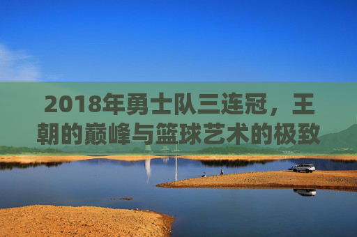 2018年勇士队三连冠,王朝的巅峰与篮球艺术的极致演绎,2018勇士三连冠,王朝巅峰与篮球艺术的极致演绎