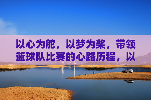 以心为舵,以梦为桨,带领篮球队比赛的心路历程,以心为舵,以梦为桨,带领篮球队比赛的心路历程
