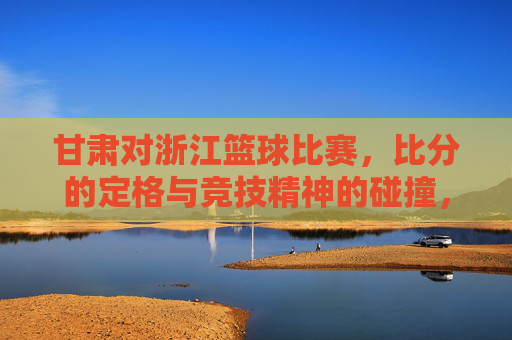 甘肃对浙江篮球比赛，比分的定格与竞技精神的碰撞，甘肃对浙江篮球比赛，比分的定格与竞技精神的激烈碰撞