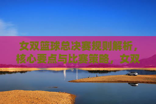 女双篮球总决赛规则解析，核心要点与比赛策略，女双篮球总决赛，规则解析、核心要点与比赛策略