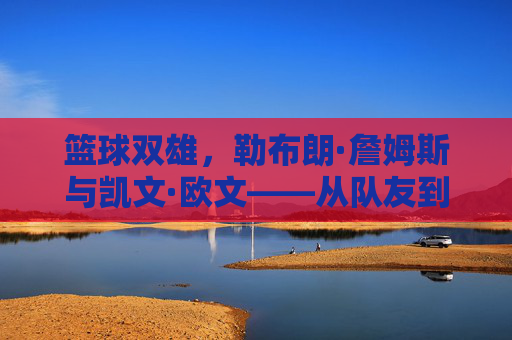 篮球双雄，勒布朗·詹姆斯与凯文·欧文——从队友到对手的传奇博弈，篮球双雄，勒布朗·詹姆斯与凯文·欧文——从队友到对手的传奇博弈